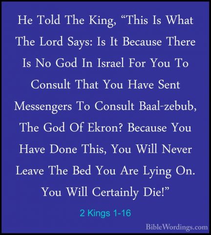 2 Kings 1-16 - He Told The King, "This Is What The Lord Says: IsHe Told The King, "This Is What The Lord Says: Is It Because There Is No God In Israel For You To Consult That You Have Sent Messengers To Consult Baal-zebub, The God Of Ekron? Because You Have Done This, You Will Never Leave The Bed You Are Lying On. You Will Certainly Die!" 