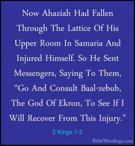 2 Kings 1-2 - Now Ahaziah Had Fallen Through The Lattice Of His UNow Ahaziah Had Fallen Through The Lattice Of His Upper Room In Samaria And Injured Himself. So He Sent Messengers, Saying To Them, "Go And Consult Baal-zebub, The God Of Ekron, To See If I Will Recover From This Injury." 
