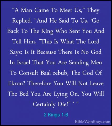 2 Kings 1-6 - "A Man Came To Meet Us," They Replied. "And He Said"A Man Came To Meet Us," They Replied. "And He Said To Us, 'Go Back To The King Who Sent You And Tell Him, "This Is What The Lord Says: Is It Because There Is No God In Israel That You Are Sending Men To Consult Baal-zebub, The God Of Ekron? Therefore You Will Not Leave The Bed You Are Lying On. You Will Certainly Die!" ' " 