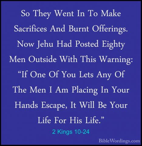 2 Kings 10-24 - So They Went In To Make Sacrifices And Burnt OffeSo They Went In To Make Sacrifices And Burnt Offerings. Now Jehu Had Posted Eighty Men Outside With This Warning: "If One Of You Lets Any Of The Men I Am Placing In Your Hands Escape, It Will Be Your Life For His Life." 