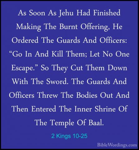 2 Kings 10-25 - As Soon As Jehu Had Finished Making The Burnt OffAs Soon As Jehu Had Finished Making The Burnt Offering, He Ordered The Guards And Officers: "Go In And Kill Them; Let No One Escape." So They Cut Them Down With The Sword. The Guards And Officers Threw The Bodies Out And Then Entered The Inner Shrine Of The Temple Of Baal. 