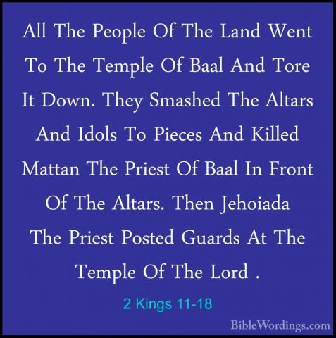 2 Kings 11-18 - All The People Of The Land Went To The Temple OfAll The People Of The Land Went To The Temple Of Baal And Tore It Down. They Smashed The Altars And Idols To Pieces And Killed Mattan The Priest Of Baal In Front Of The Altars. Then Jehoiada The Priest Posted Guards At The Temple Of The Lord . 