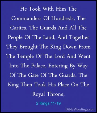 2 Kings 11-19 - He Took With Him The Commanders Of Hundreds, TheHe Took With Him The Commanders Of Hundreds, The Carites, The Guards And All The People Of The Land, And Together They Brought The King Down From The Temple Of The Lord And Went Into The Palace, Entering By Way Of The Gate Of The Guards. The King Then Took His Place On The Royal Throne, 