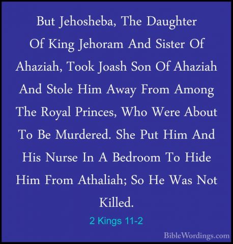 2 Kings 11-2 - But Jehosheba, The Daughter Of King Jehoram And SiBut Jehosheba, The Daughter Of King Jehoram And Sister Of Ahaziah, Took Joash Son Of Ahaziah And Stole Him Away From Among The Royal Princes, Who Were About To Be Murdered. She Put Him And His Nurse In A Bedroom To Hide Him From Athaliah; So He Was Not Killed. 