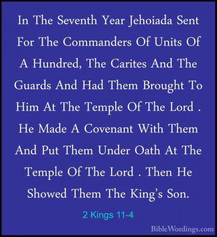 2 Kings 11-4 - In The Seventh Year Jehoiada Sent For The CommandeIn The Seventh Year Jehoiada Sent For The Commanders Of Units Of A Hundred, The Carites And The Guards And Had Them Brought To Him At The Temple Of The Lord . He Made A Covenant With Them And Put Them Under Oath At The Temple Of The Lord . Then He Showed Them The King's Son. 