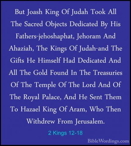 2 Kings 12-18 - But Joash King Of Judah Took All The Sacred ObjecBut Joash King Of Judah Took All The Sacred Objects Dedicated By His Fathers-jehoshaphat, Jehoram And Ahaziah, The Kings Of Judah-and The Gifts He Himself Had Dedicated And All The Gold Found In The Treasuries Of The Temple Of The Lord And Of The Royal Palace, And He Sent Them To Hazael King Of Aram, Who Then Withdrew From Jerusalem. 