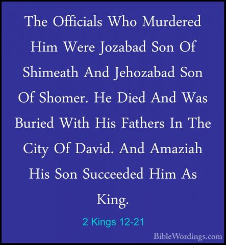 2 Kings 12-21 - The Officials Who Murdered Him Were Jozabad Son OThe Officials Who Murdered Him Were Jozabad Son Of Shimeath And Jehozabad Son Of Shomer. He Died And Was Buried With His Fathers In The City Of David. And Amaziah His Son Succeeded Him As King.
