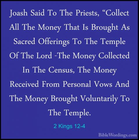 2 Kings 12-4 - Joash Said To The Priests, "Collect All The MoneyJoash Said To The Priests, "Collect All The Money That Is Brought As Sacred Offerings To The Temple Of The Lord -The Money Collected In The Census, The Money Received From Personal Vows And The Money Brought Voluntarily To The Temple. 