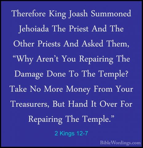 2 Kings 12-7 - Therefore King Joash Summoned Jehoiada The PriestTherefore King Joash Summoned Jehoiada The Priest And The Other Priests And Asked Them, "Why Aren't You Repairing The Damage Done To The Temple? Take No More Money From Your Treasurers, But Hand It Over For Repairing The Temple." 