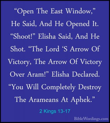 2 Kings 13-17 - "Open The East Window," He Said, And He Opened It"Open The East Window," He Said, And He Opened It. "Shoot!" Elisha Said, And He Shot. "The Lord 'S Arrow Of Victory, The Arrow Of Victory Over Aram!" Elisha Declared. "You Will Completely Destroy The Arameans At Aphek." 