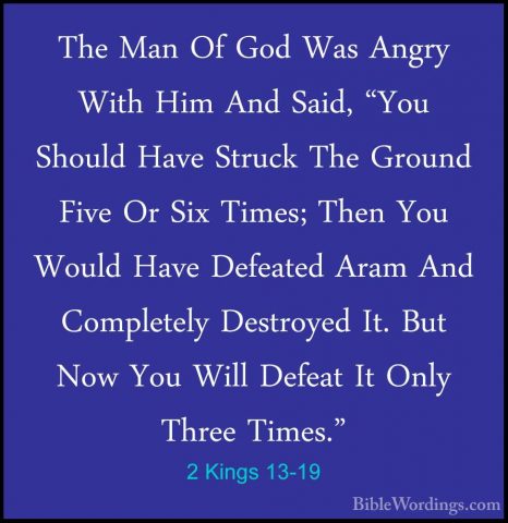2 Kings 13-19 - The Man Of God Was Angry With Him And Said, "YouThe Man Of God Was Angry With Him And Said, "You Should Have Struck The Ground Five Or Six Times; Then You Would Have Defeated Aram And Completely Destroyed It. But Now You Will Defeat It Only Three Times." 