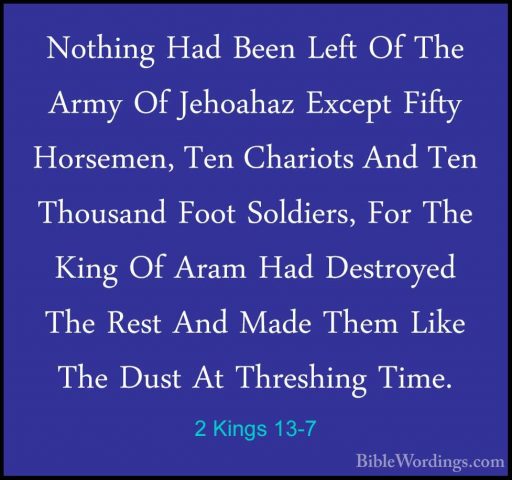 2 Kings 13-7 - Nothing Had Been Left Of The Army Of Jehoahaz ExceNothing Had Been Left Of The Army Of Jehoahaz Except Fifty Horsemen, Ten Chariots And Ten Thousand Foot Soldiers, For The King Of Aram Had Destroyed The Rest And Made Them Like The Dust At Threshing Time. 