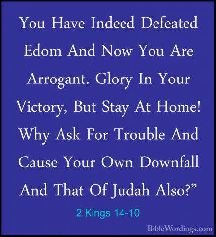 2 Kings 14-10 - You Have Indeed Defeated Edom And Now You Are ArrYou Have Indeed Defeated Edom And Now You Are Arrogant. Glory In Your Victory, But Stay At Home! Why Ask For Trouble And Cause Your Own Downfall And That Of Judah Also?" 