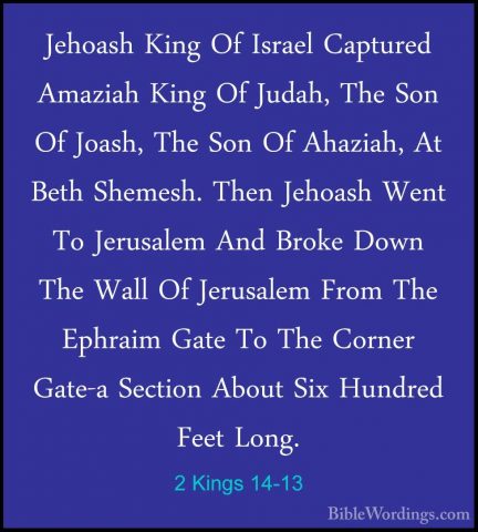 2 Kings 14-13 - Jehoash King Of Israel Captured Amaziah King Of JJehoash King Of Israel Captured Amaziah King Of Judah, The Son Of Joash, The Son Of Ahaziah, At Beth Shemesh. Then Jehoash Went To Jerusalem And Broke Down The Wall Of Jerusalem From The Ephraim Gate To The Corner Gate-a Section About Six Hundred Feet Long. 
