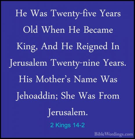 2 Kings 14-2 - He Was Twenty-five Years Old When He Became King,He Was Twenty-five Years Old When He Became King, And He Reigned In Jerusalem Twenty-nine Years. His Mother's Name Was Jehoaddin; She Was From Jerusalem. 