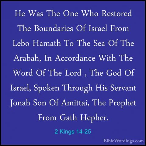 2 Kings 14-25 - He Was The One Who Restored The Boundaries Of IsrHe Was The One Who Restored The Boundaries Of Israel From Lebo Hamath To The Sea Of The Arabah, In Accordance With The Word Of The Lord , The God Of Israel, Spoken Through His Servant Jonah Son Of Amittai, The Prophet From Gath Hepher. 