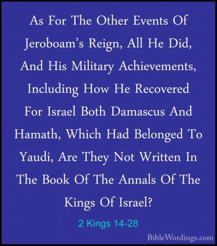 2 Kings 14-28 - As For The Other Events Of Jeroboam's Reign, AllAs For The Other Events Of Jeroboam's Reign, All He Did, And His Military Achievements, Including How He Recovered For Israel Both Damascus And Hamath, Which Had Belonged To Yaudi, Are They Not Written In The Book Of The Annals Of The Kings Of Israel? 