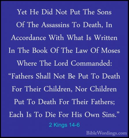 2 Kings 14-6 - Yet He Did Not Put The Sons Of The Assassins To DeYet He Did Not Put The Sons Of The Assassins To Death, In Accordance With What Is Written In The Book Of The Law Of Moses Where The Lord Commanded: "Fathers Shall Not Be Put To Death For Their Children, Nor Children Put To Death For Their Fathers; Each Is To Die For His Own Sins." 