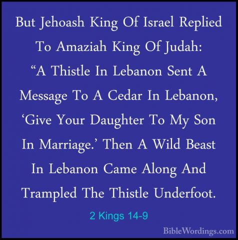 2 Kings 14-9 - But Jehoash King Of Israel Replied To Amaziah KingBut Jehoash King Of Israel Replied To Amaziah King Of Judah: "A Thistle In Lebanon Sent A Message To A Cedar In Lebanon, 'Give Your Daughter To My Son In Marriage.' Then A Wild Beast In Lebanon Came Along And Trampled The Thistle Underfoot. 