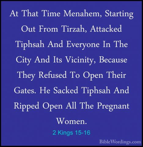 2 Kings 15-16 - At That Time Menahem, Starting Out From Tirzah, AAt That Time Menahem, Starting Out From Tirzah, Attacked Tiphsah And Everyone In The City And Its Vicinity, Because They Refused To Open Their Gates. He Sacked Tiphsah And Ripped Open All The Pregnant Women. 