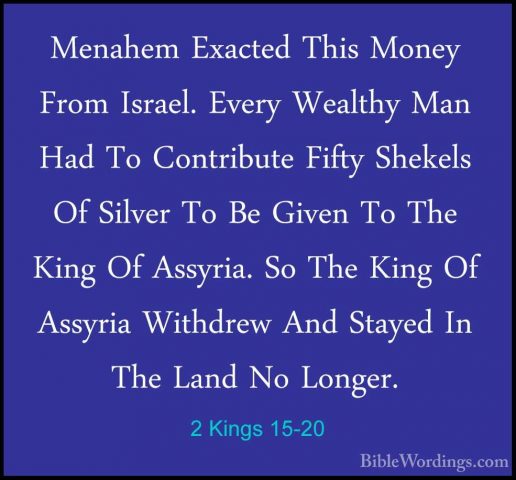 2 Kings 15-20 - Menahem Exacted This Money From Israel. Every WeaMenahem Exacted This Money From Israel. Every Wealthy Man Had To Contribute Fifty Shekels Of Silver To Be Given To The King Of Assyria. So The King Of Assyria Withdrew And Stayed In The Land No Longer. 