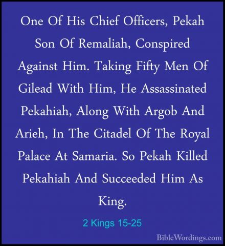 2 Kings 15-25 - One Of His Chief Officers, Pekah Son Of Remaliah,One Of His Chief Officers, Pekah Son Of Remaliah, Conspired Against Him. Taking Fifty Men Of Gilead With Him, He Assassinated Pekahiah, Along With Argob And Arieh, In The Citadel Of The Royal Palace At Samaria. So Pekah Killed Pekahiah And Succeeded Him As King. 