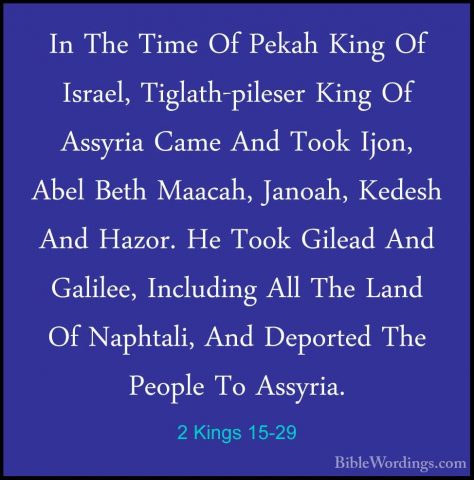 2 Kings 15-29 - In The Time Of Pekah King Of Israel, Tiglath-pileIn The Time Of Pekah King Of Israel, Tiglath-pileser King Of Assyria Came And Took Ijon, Abel Beth Maacah, Janoah, Kedesh And Hazor. He Took Gilead And Galilee, Including All The Land Of Naphtali, And Deported The People To Assyria. 