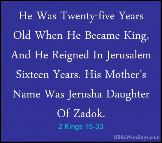2 Kings 15-33 - He Was Twenty-five Years Old When He Became King,He Was Twenty-five Years Old When He Became King, And He Reigned In Jerusalem Sixteen Years. His Mother's Name Was Jerusha Daughter Of Zadok. 