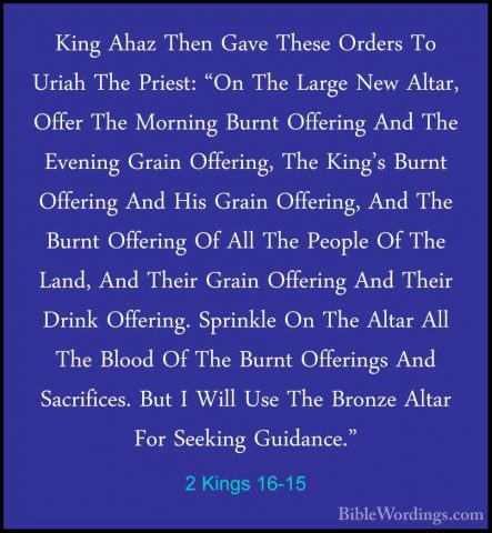 2 Kings 16-15 - King Ahaz Then Gave These Orders To Uriah The PriKing Ahaz Then Gave These Orders To Uriah The Priest: "On The Large New Altar, Offer The Morning Burnt Offering And The Evening Grain Offering, The King's Burnt Offering And His Grain Offering, And The Burnt Offering Of All The People Of The Land, And Their Grain Offering And Their Drink Offering. Sprinkle On The Altar All The Blood Of The Burnt Offerings And Sacrifices. But I Will Use The Bronze Altar For Seeking Guidance." 