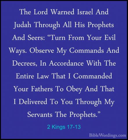 2 Kings 17-13 - The Lord Warned Israel And Judah Through All HisThe Lord Warned Israel And Judah Through All His Prophets And Seers: "Turn From Your Evil Ways. Observe My Commands And Decrees, In Accordance With The Entire Law That I Commanded Your Fathers To Obey And That I Delivered To You Through My Servants The Prophets." 