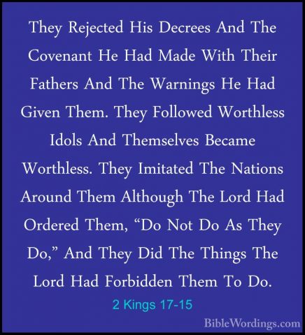 2 Kings 17-15 - They Rejected His Decrees And The Covenant He HadThey Rejected His Decrees And The Covenant He Had Made With Their Fathers And The Warnings He Had Given Them. They Followed Worthless Idols And Themselves Became Worthless. They Imitated The Nations Around Them Although The Lord Had Ordered Them, "Do Not Do As They Do," And They Did The Things The Lord Had Forbidden Them To Do. 