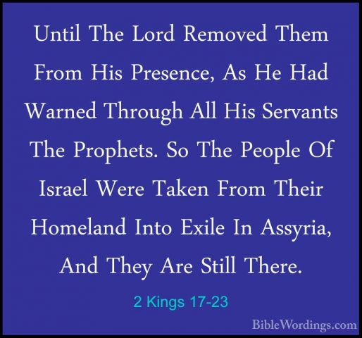 2 Kings 17-23 - Until The Lord Removed Them From His Presence, AsUntil The Lord Removed Them From His Presence, As He Had Warned Through All His Servants The Prophets. So The People Of Israel Were Taken From Their Homeland Into Exile In Assyria, And They Are Still There. 