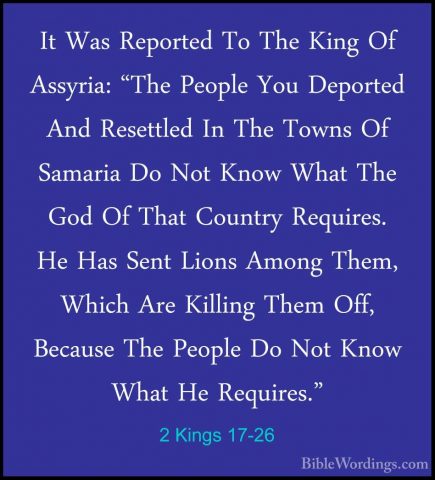 2 Kings 17-26 - It Was Reported To The King Of Assyria: "The PeopIt Was Reported To The King Of Assyria: "The People You Deported And Resettled In The Towns Of Samaria Do Not Know What The God Of That Country Requires. He Has Sent Lions Among Them, Which Are Killing Them Off, Because The People Do Not Know What He Requires." 
