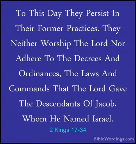 2 Kings 17-34 - To This Day They Persist In Their Former PracticeTo This Day They Persist In Their Former Practices. They Neither Worship The Lord Nor Adhere To The Decrees And Ordinances, The Laws And Commands That The Lord Gave The Descendants Of Jacob, Whom He Named Israel. 