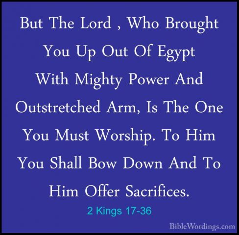 2 Kings 17-36 - But The Lord , Who Brought You Up Out Of Egypt WiBut The Lord , Who Brought You Up Out Of Egypt With Mighty Power And Outstretched Arm, Is The One You Must Worship. To Him You Shall Bow Down And To Him Offer Sacrifices. 