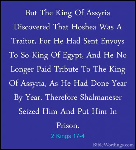 2 Kings 17-4 - But The King Of Assyria Discovered That Hoshea WasBut The King Of Assyria Discovered That Hoshea Was A Traitor, For He Had Sent Envoys To So King Of Egypt, And He No Longer Paid Tribute To The King Of Assyria, As He Had Done Year By Year. Therefore Shalmaneser Seized Him And Put Him In Prison. 