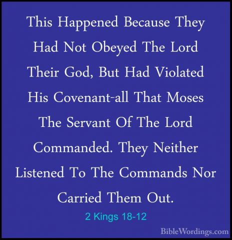 2 Kings 18-12 - This Happened Because They Had Not Obeyed The LorThis Happened Because They Had Not Obeyed The Lord Their God, But Had Violated His Covenant-all That Moses The Servant Of The Lord Commanded. They Neither Listened To The Commands Nor Carried Them Out. 