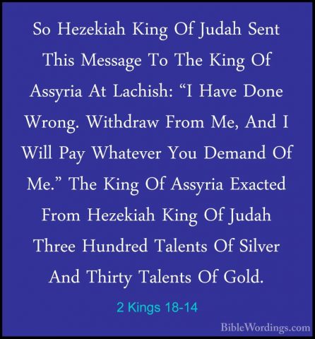 2 Kings 18-14 - So Hezekiah King Of Judah Sent This Message To ThSo Hezekiah King Of Judah Sent This Message To The King Of Assyria At Lachish: "I Have Done Wrong. Withdraw From Me, And I Will Pay Whatever You Demand Of Me." The King Of Assyria Exacted From Hezekiah King Of Judah Three Hundred Talents Of Silver And Thirty Talents Of Gold. 