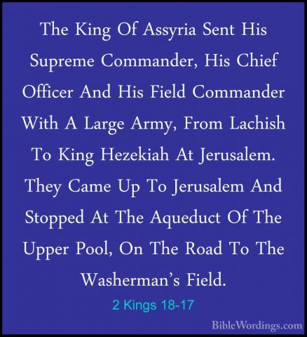2 Kings 18-17 - The King Of Assyria Sent His Supreme Commander, HThe King Of Assyria Sent His Supreme Commander, His Chief Officer And His Field Commander With A Large Army, From Lachish To King Hezekiah At Jerusalem. They Came Up To Jerusalem And Stopped At The Aqueduct Of The Upper Pool, On The Road To The Washerman's Field. 