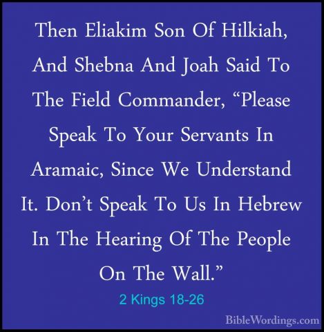 2 Kings 18-26 - Then Eliakim Son Of Hilkiah, And Shebna And JoahThen Eliakim Son Of Hilkiah, And Shebna And Joah Said To The Field Commander, "Please Speak To Your Servants In Aramaic, Since We Understand It. Don't Speak To Us In Hebrew In The Hearing Of The People On The Wall." 