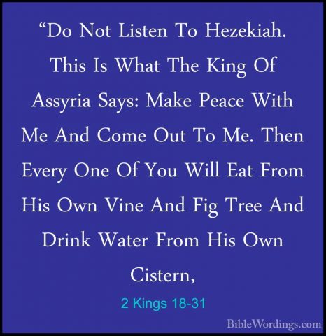 2 Kings 18-31 - "Do Not Listen To Hezekiah. This Is What The King"Do Not Listen To Hezekiah. This Is What The King Of Assyria Says: Make Peace With Me And Come Out To Me. Then Every One Of You Will Eat From His Own Vine And Fig Tree And Drink Water From His Own Cistern, 