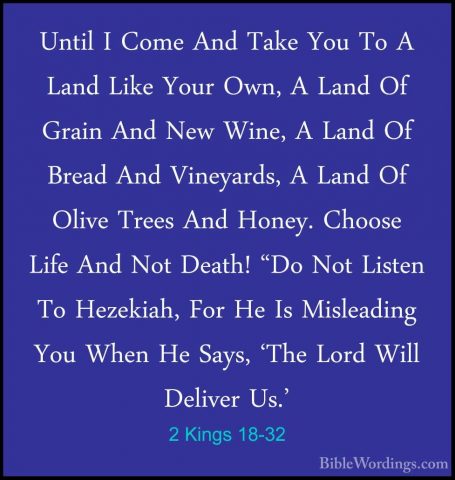 2 Kings 18-32 - Until I Come And Take You To A Land Like Your OwnUntil I Come And Take You To A Land Like Your Own, A Land Of Grain And New Wine, A Land Of Bread And Vineyards, A Land Of Olive Trees And Honey. Choose Life And Not Death! "Do Not Listen To Hezekiah, For He Is Misleading You When He Says, 'The Lord Will Deliver Us.' 