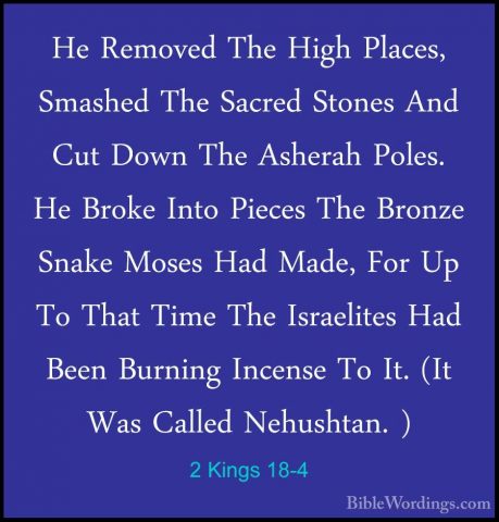 2 Kings 18-4 - He Removed The High Places, Smashed The Sacred StoHe Removed The High Places, Smashed The Sacred Stones And Cut Down The Asherah Poles. He Broke Into Pieces The Bronze Snake Moses Had Made, For Up To That Time The Israelites Had Been Burning Incense To It. (It Was Called Nehushtan. ) 