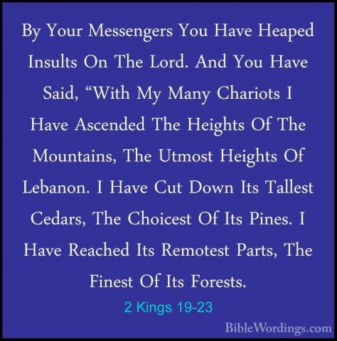 2 Kings 19-23 - By Your Messengers You Have Heaped Insults On TheBy Your Messengers You Have Heaped Insults On The Lord. And You Have Said, "With My Many Chariots I Have Ascended The Heights Of The Mountains, The Utmost Heights Of Lebanon. I Have Cut Down Its Tallest Cedars, The Choicest Of Its Pines. I Have Reached Its Remotest Parts, The Finest Of Its Forests. 