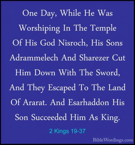 2 Kings 19-37 - One Day, While He Was Worshiping In The Temple OfOne Day, While He Was Worshiping In The Temple Of His God Nisroch, His Sons Adrammelech And Sharezer Cut Him Down With The Sword, And They Escaped To The Land Of Ararat. And Esarhaddon His Son Succeeded Him As King.