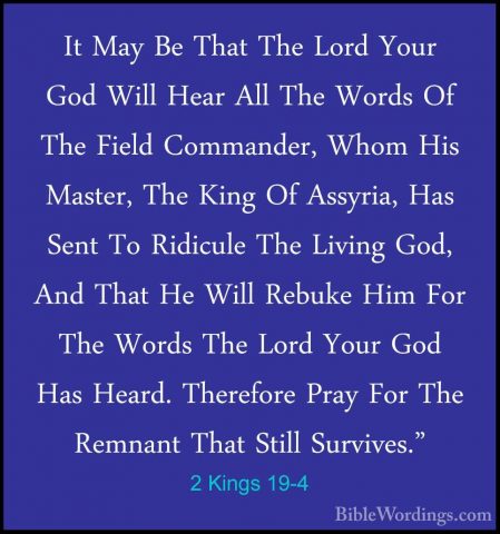 2 Kings 19-4 - It May Be That The Lord Your God Will Hear All TheIt May Be That The Lord Your God Will Hear All The Words Of The Field Commander, Whom His Master, The King Of Assyria, Has Sent To Ridicule The Living God, And That He Will Rebuke Him For The Words The Lord Your God Has Heard. Therefore Pray For The Remnant That Still Survives." 
