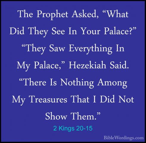 2 Kings 20-15 - The Prophet Asked, "What Did They See In Your PalThe Prophet Asked, "What Did They See In Your Palace?" "They Saw Everything In My Palace," Hezekiah Said. "There Is Nothing Among My Treasures That I Did Not Show Them." 