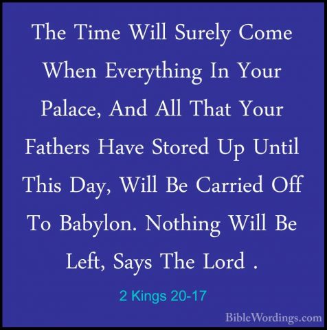 2 Kings 20-17 - The Time Will Surely Come When Everything In YourThe Time Will Surely Come When Everything In Your Palace, And All That Your Fathers Have Stored Up Until This Day, Will Be Carried Off To Babylon. Nothing Will Be Left, Says The Lord . 