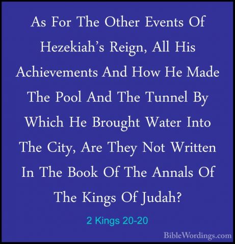 2 Kings 20-20 - As For The Other Events Of Hezekiah's Reign, AllAs For The Other Events Of Hezekiah's Reign, All His Achievements And How He Made The Pool And The Tunnel By Which He Brought Water Into The City, Are They Not Written In The Book Of The Annals Of The Kings Of Judah? 