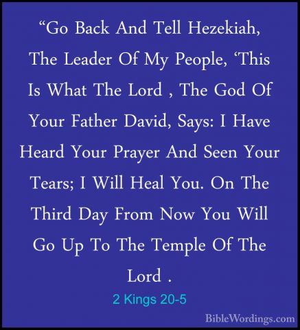 2 Kings 20-5 - "Go Back And Tell Hezekiah, The Leader Of My Peopl"Go Back And Tell Hezekiah, The Leader Of My People, 'This Is What The Lord , The God Of Your Father David, Says: I Have Heard Your Prayer And Seen Your Tears; I Will Heal You. On The Third Day From Now You Will Go Up To The Temple Of The Lord . 
